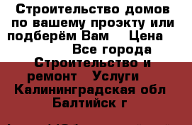 Строительство домов по вашему проэкту или подберём Вам  › Цена ­ 12 000 - Все города Строительство и ремонт » Услуги   . Калининградская обл.,Балтийск г.